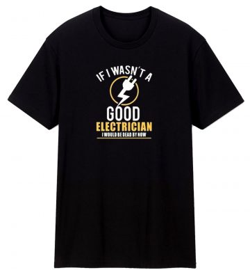 If I Wasnt A Good Electrician I Would Be Dead By Now T Shirt